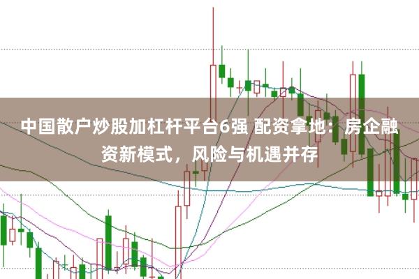 中国散户炒股加杠杆平台6强 配资拿地：房企融资新模式，风险与机遇并存