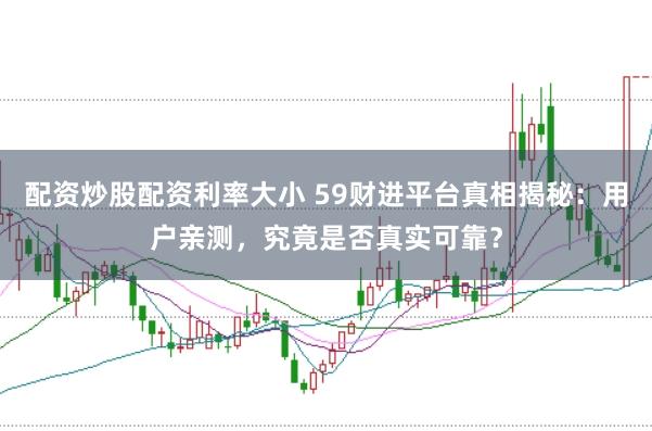 配资炒股配资利率大小 59财进平台真相揭秘：用户亲测，究竟是否真实可靠？