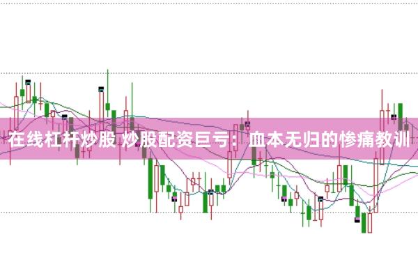 在线杠杆炒股 炒股配资巨亏：血本无归的惨痛教训