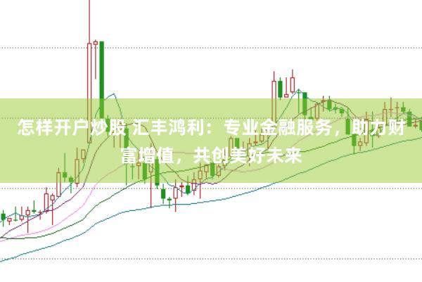 怎样开户炒股 汇丰鸿利：专业金融服务，助力财富增值，共创美好未来