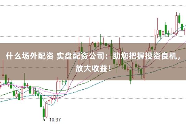 什么场外配资 实盘配资公司：助您把握投资良机，放大收益！