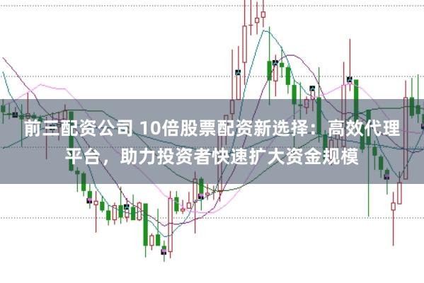 前三配资公司 10倍股票配资新选择：高效代理平台，助力投资者快速扩大资金规模