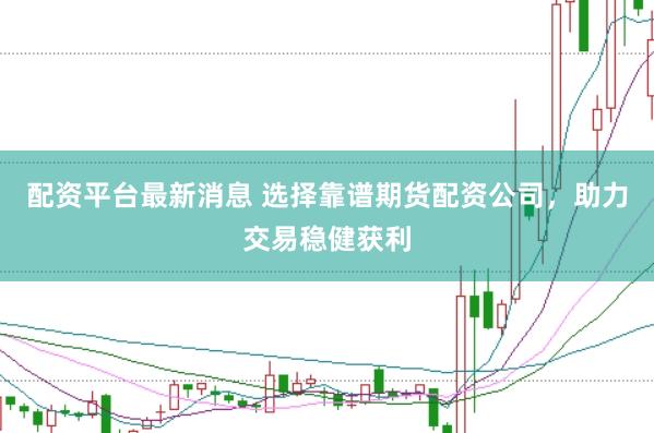 配资平台最新消息 选择靠谱期货配资公司，助力交易稳健获利