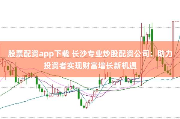股票配资app下载 长沙专业炒股配资公司：助力投资者实现财富增长新机遇
