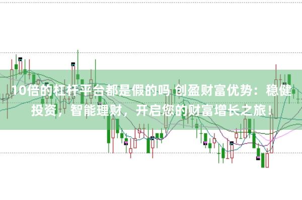 10倍的杠杆平台都是假的吗 创盈财富优势：稳健投资，智能理财，开启您的财富增长之旅！