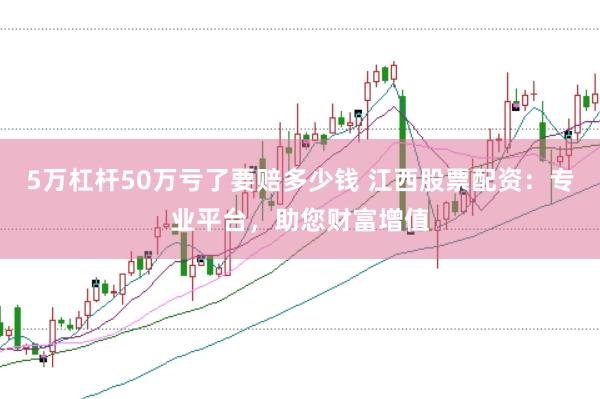 5万杠杆50万亏了要赔多少钱 江西股票配资：专业平台，助您财富增值