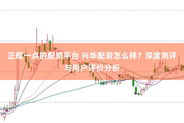 正规一点的配资平台 兴华配资怎么样？深度测评与用户评价分析