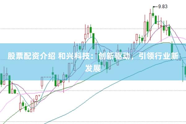 股票配资介绍 和兴科技：创新驱动，引领行业新发展