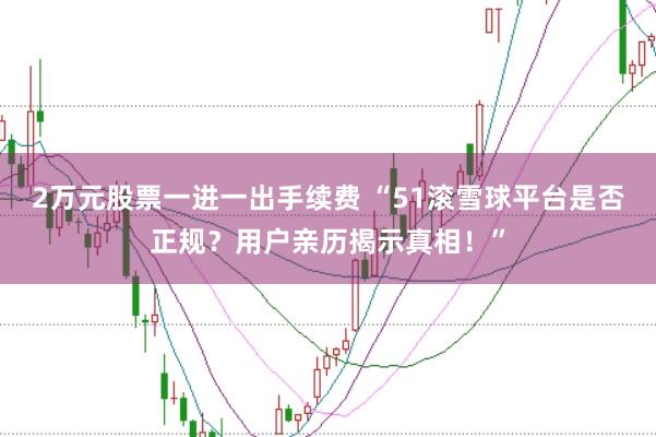2万元股票一进一出手续费 “51滚雪球平台是否正规？用户亲历揭示真相！”
