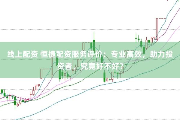 线上配资 恒捷配资服务评价：专业高效，助力投资者，究竟好不好？
