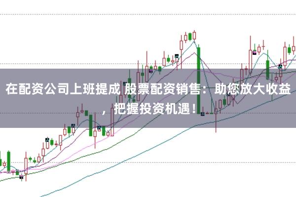 在配资公司上班提成 股票配资销售：助您放大收益，把握投资机遇！