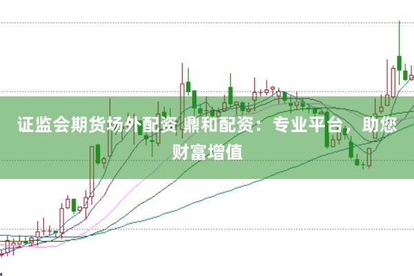 证监会期货场外配资 鼎和配资：专业平台，助您财富增值