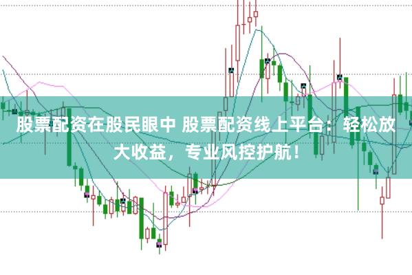股票配资在股民眼中 股票配资线上平台：轻松放大收益，专业风控护航！