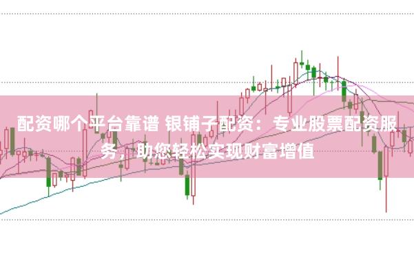 配资哪个平台靠谱 银铺子配资：专业股票配资服务，助您轻松实现财富增值