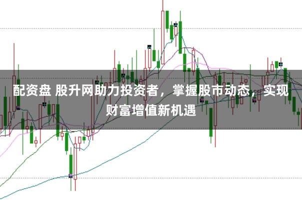 配资盘 股升网助力投资者，掌握股市动态，实现财富增值新机遇