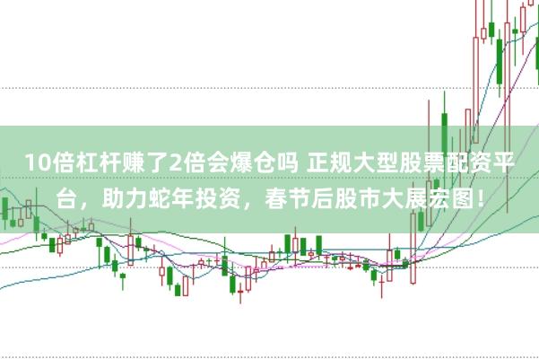 10倍杠杆赚了2倍会爆仓吗 正规大型股票配资平台，助力蛇年投资，春节后股市大展宏图！