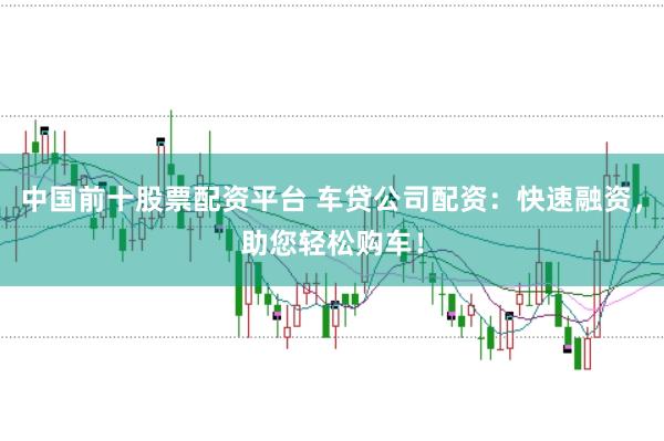 中国前十股票配资平台 车贷公司配资：快速融资，助您轻松购车！