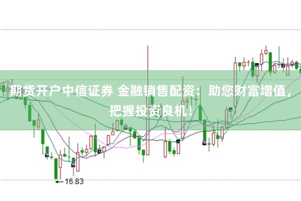 期货开户中信证券 金融销售配资：助您财富增值，把握投资良机！