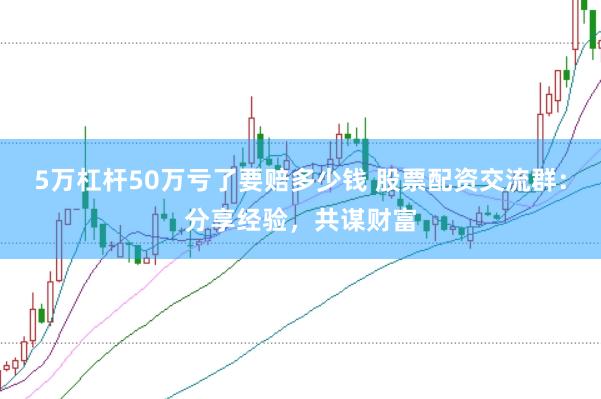 5万杠杆50万亏了要赔多少钱 股票配资交流群：分享经验，共谋财富