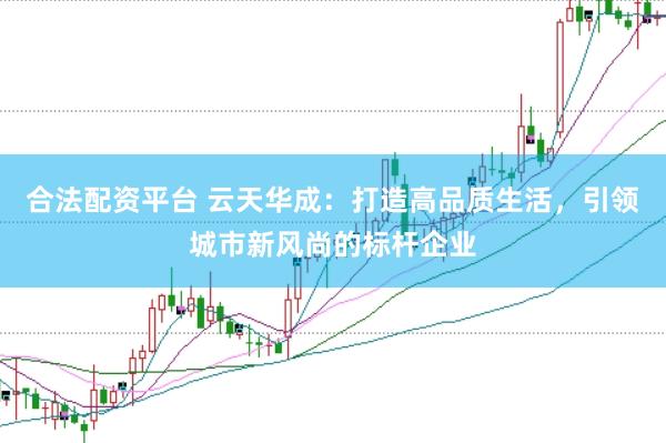 合法配资平台 云天华成：打造高品质生活，引领城市新风尚的标杆企业
