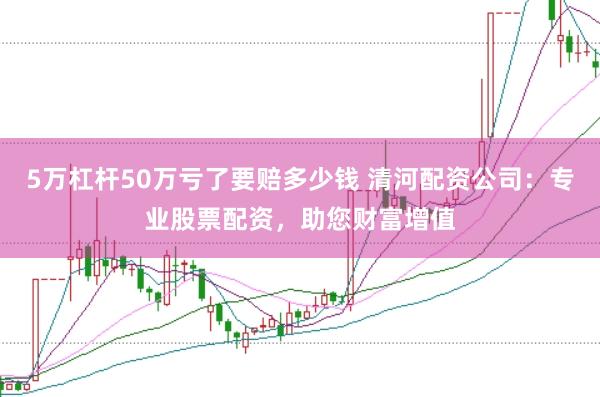 5万杠杆50万亏了要赔多少钱 清河配资公司：专业股票配资，助您财富增值