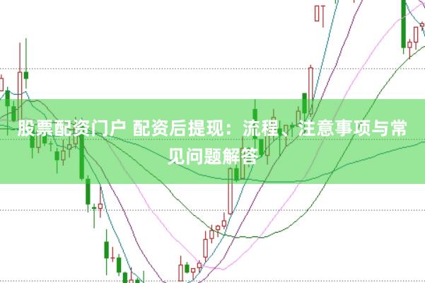 股票配资门户 配资后提现：流程、注意事项与常见问题解答