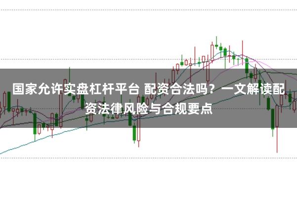 国家允许实盘杠杆平台 配资合法吗?一文解读配资法律风险与合规要点