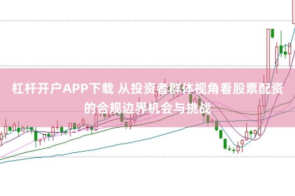 杠杆开户APP下载 从投资者群体视角看股票配资的合规边界机会与挑战