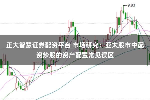 正大智慧证券配资平台 市场研究：亚太股市中配资炒股的资产配置常见误区