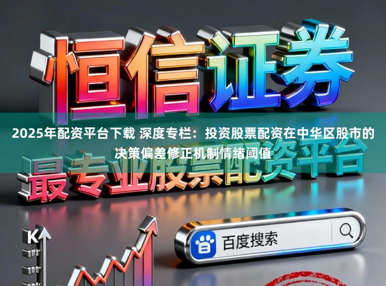 2025年配资平台下载 深度专栏：投资股票配资在中华区股市的决策偏差修正机制情绪阈值