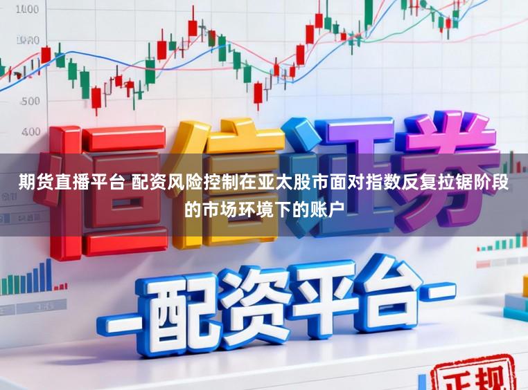 期货直播平台 配资风险控制在亚太股市面对指数反复拉锯阶段的市场环境下的账户