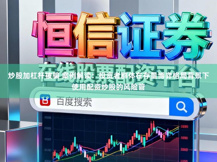 炒股加杠杆被骗 案例解读：投资者群体在存量博弈格局背景下使用配资炒股的风险管