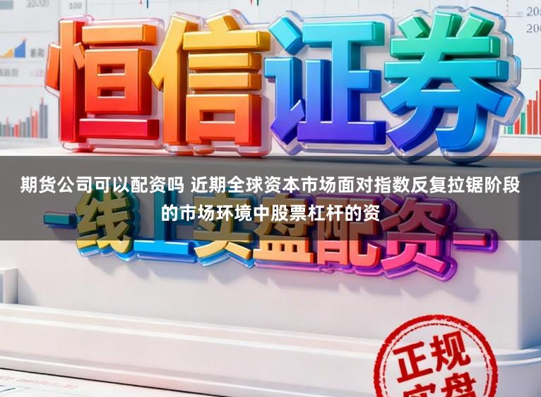 期货公司可以配资吗 近期全球资本市场面对指数反复拉锯阶段的市场环境中股票杠杆的资