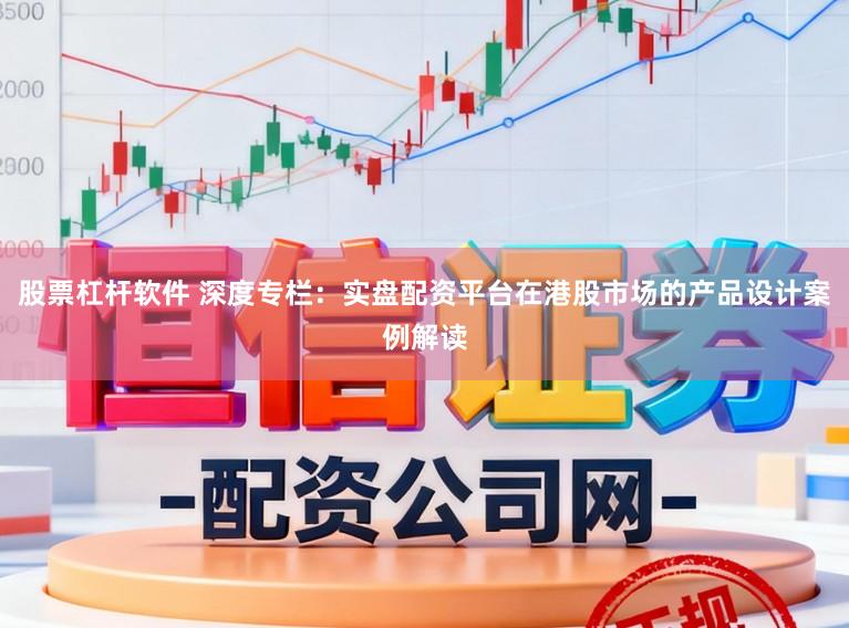 股票杠杆软件 深度专栏：实盘配资平台在港股市场的产品设计案例解读
