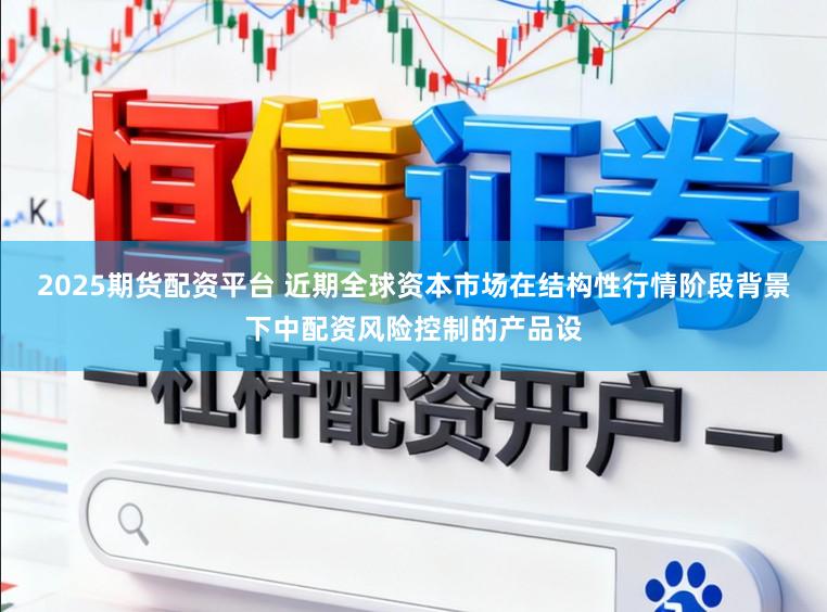 2025期货配资平台 近期全球资本市场在结构性行情阶段背景下中配资风险控制的产品设