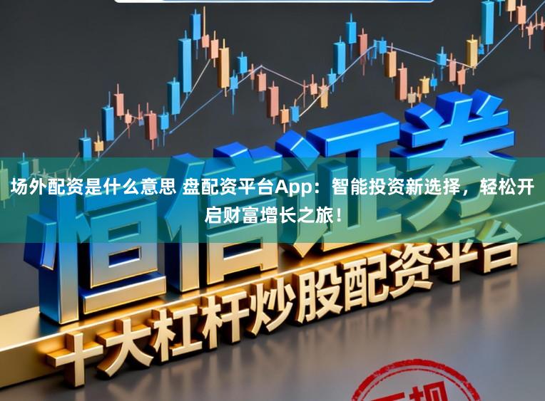 场外配资是什么意思 盘配资平台App：智能投资新选择，轻松开启财富增长之旅！