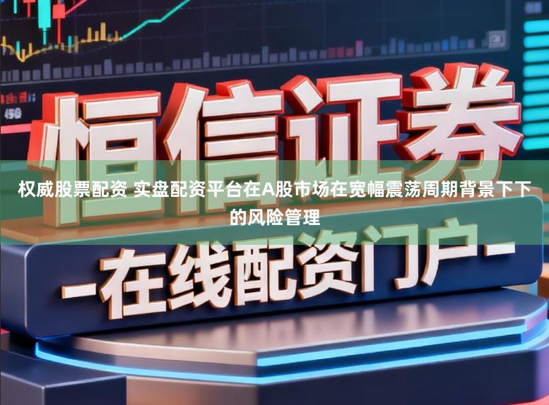 权威股票配资 实盘配资平台在A股市场在宽幅震荡周期背景下下的风险管理
